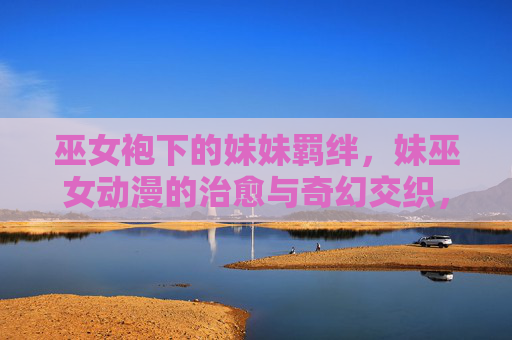 巫女袍下的妹妹羁绊,妹巫女动漫的治愈与奇幻交织,巫女袍下的妹妹羁绊,治愈与奇幻交织 巫女袍下的妹妹羁绊,妹巫女动漫的治愈与奇幻交织,巫女袍下的妹妹羁绊,治愈与奇幻交织