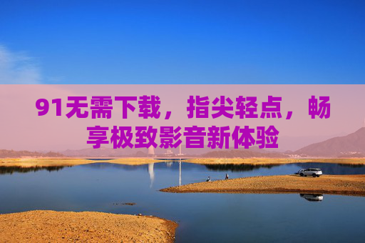 91无需下载，指尖轻点，畅享极致影音新体验