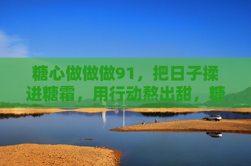 糖心做做做91，把日子揉进糖霜，用行动熬出甜，糖心揉日子，糖霜熬甜