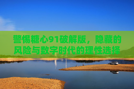 警惕糖心91破解版,隐藏的风险与数字时代的理性选择,警惕糖心91破解版,隐藏风险与数字时代的理性选择 警惕糖心91破解版,隐藏的风险与数字时代的理性选择,警惕糖心91破解版,隐藏风险与数字时代的理性选择