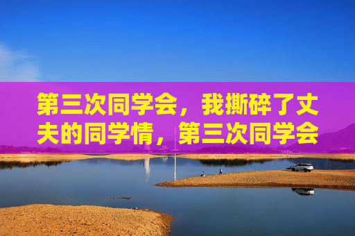 第三次同学会,我撕碎了丈夫的同学情,第三次同学会,我撕碎了丈夫的同学情 第三次同学会,我撕碎了丈夫的同学情,第三次同学会,我撕碎了丈夫的同学情