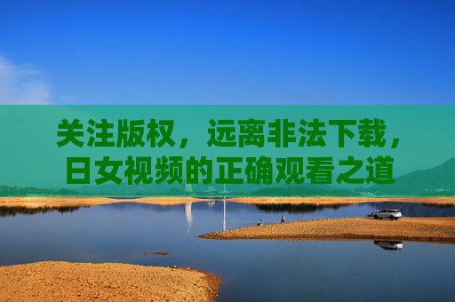 关注版权，远离非法下载，日女视频的正确观看之道