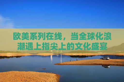 欧美系列在线，当全球化浪潮遇上指尖上的文化盛宴