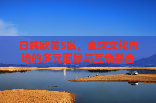 日韩欧美5区,全球文化市场的多元图景与互动融合 日韩欧美5区,全球文化市场的多元图景与互动融合