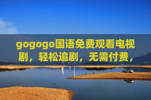 gogogo国语免费观看电视剧,轻松追剧,无需付费,海量资源等你来,gogogo免费国语剧,海量资源轻松追 gogogo国语免费观看电视剧,轻松追剧,无需付费,海量资源等你来,gogogo免费国语剧,海量资源轻松追