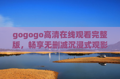 gogogo高清在线观看完整版,畅享无删减沉浸式观影体验,gogogo高清完整版在线观看 无删减沉浸式观影 gogogo高清在线观看完整版,畅享无删减沉浸式观影体验,gogogo高清完整版在线观看 无删减沉浸式观影