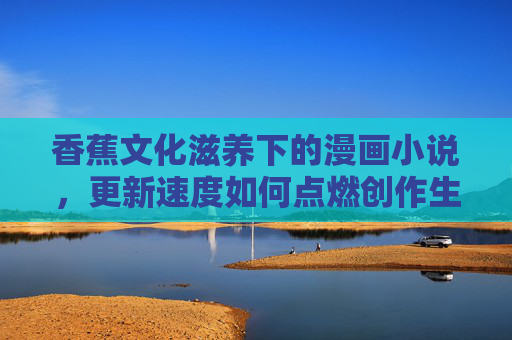香蕉文化滋养下的漫画小说,更新速度如何点燃创作生态,香蕉文化滋养漫画小说,更新速度点燃创作生态 香蕉文化滋养下的漫画小说,更新速度如何点燃创作生态,香蕉文化滋养漫画小说,更新速度点燃创作生态
