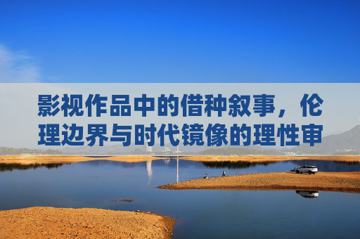 影视作品中的借种叙事，伦理边界与时代镜像的理性审视，借种叙事的伦理边界与时代镜像——影视作品的理性审视