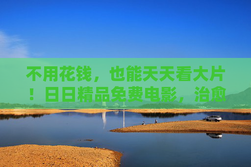 不用花钱,也能天天看大片!日日精品免费电影,治愈你的片荒,免费日日大片!精品电影治愈片荒 不用花钱,也能天天看大片!日日精品免费电影,治愈你的片荒,免费日日大片!精品电影治愈片荒