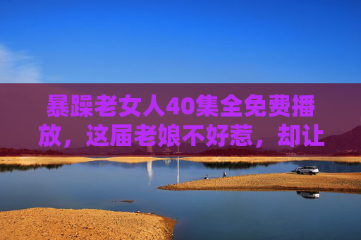 暴躁老女人40集全免费播放,这届老娘不好惹,却让人又爱又恨!暴躁老女人40集全免费,这届老娘不好惹,却让人又爱又恨! 暴躁老女人40集全免费播放,这届老娘不好惹,却让人又爱又恨!暴躁老女人40集全免费,这届老娘不好惹,却让人又爱又恨!