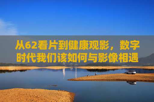 从62看片到健康观影,数字时代我们该如何与影像相遇?数字时代影像相遇,从62看片到健康观影 从62看片到健康观影,数字时代我们该如何与影像相遇?数字时代影像相遇,从62看片到健康观影