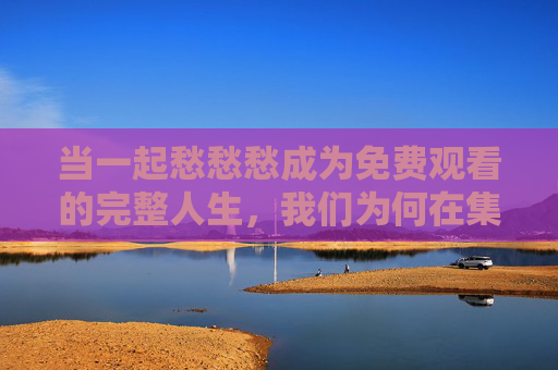 当一起愁愁愁成为免费观看的完整人生,我们为何在集体情绪里找到了共鸣?愁绪共鸣,当集体情绪成为免费观看的人生 当一起愁愁愁成为免费观看的完整人生,我们为何在集体情绪里找到了共鸣?愁绪共鸣,当集体情绪成为免费观看的人生