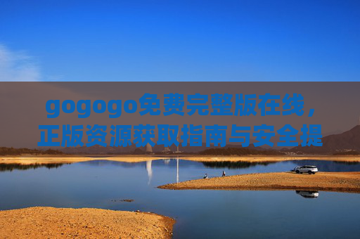 gogogo免费完整版在线,正版资源获取指南与安全提示,gogogo免费完整版在线,正版资源获取与安全指南 gogogo免费完整版在线,正版资源获取指南与安全提示,gogogo免费完整版在线,正版资源获取与安全指南