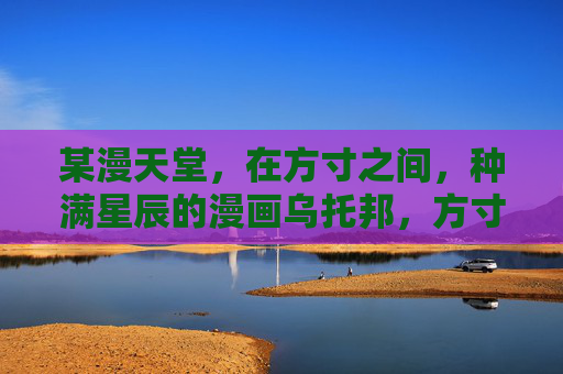 某漫天堂,在方寸之间,种满星辰的漫画乌托邦,方寸星辰漫天堂 某漫天堂,在方寸之间,种满星辰的漫画乌托邦,方寸星辰漫天堂