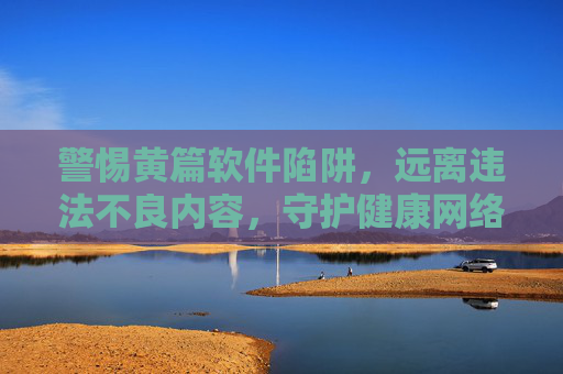 警惕黄篇软件陷阱,远离违法不良内容,守护健康网络环境 警惕黄篇软件陷阱,远离违法不良内容,守护健康网络环境