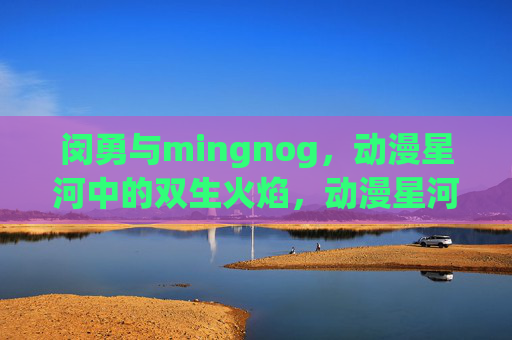闵勇与mingnog,动漫星河中的双生火焰,动漫星河的双生火焰,闵勇与mingnog 闵勇与mingnog,动漫星河中的双生火焰,动漫星河的双生火焰,闵勇与mingnog