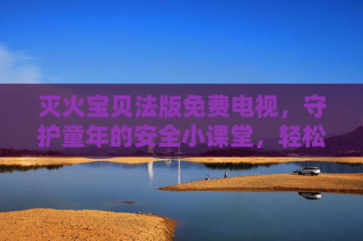灭火宝贝法版免费电视,守护童年的安全小课堂,轻松看!灭火宝贝法版免费电视,守护童年的安全小课堂,轻松看! 灭火宝贝法版免费电视,守护童年的安全小课堂,轻松看!灭火宝贝法版免费电视,守护童年的安全小课堂,轻松看!