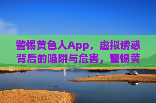 警惕黄色人App，虚拟诱惑背后的陷阱与危害，警惕黄色人App，虚拟诱惑背后的陷阱与危害