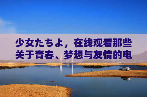 少女たちよ，在线观看那些关于青春、梦想与友情的电视剧与动漫，少女たちよ，青春·梦想·友情的剧漫在线观看