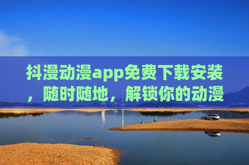 抖漫动漫app免费下载安装,随时随地,解锁你的动漫次元 抖漫动漫app免费下载安装,随时随地,解锁你的动漫次元