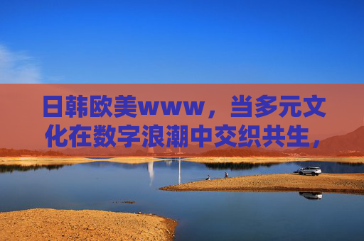 日韩欧美www,当多元文化在数字浪潮中交织共生,多元文化在数字浪潮中交织共生 日韩欧美www,当多元文化在数字浪潮中交织共生,多元文化在数字浪潮中交织共生
