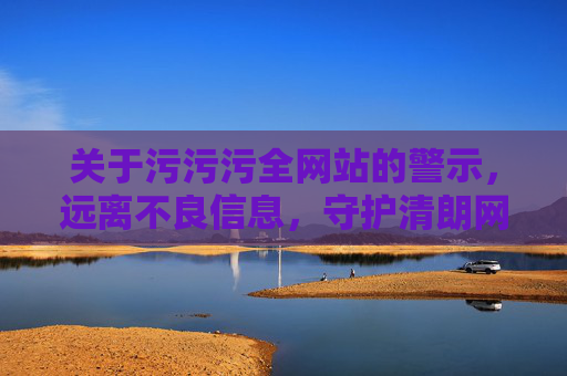 关于污污污全网站的警示，远离不良信息，守护清朗网络空间，远离污污污不良网站，守护清朗网络空间