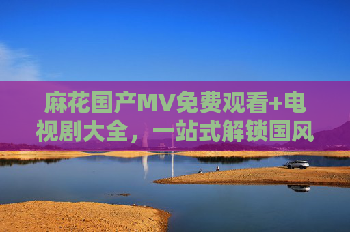 麻花国产MV免费观看+电视剧大全,一站式解锁国风视听盛宴,麻花国风视听盛宴,免费MV+电视剧一站式解锁 麻花国产MV免费观看+电视剧大全,一站式解锁国风视听盛宴,麻花国风视听盛宴,免费MV+电视剧一站式解锁