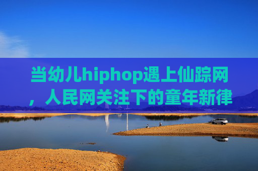 当幼儿hiphop遇上仙踪网，人民网关注下的童年新律动，幼儿hiphop遇上仙踪网，人民网关注下的童年新律动