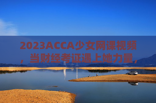 2023ACCA少女网课视频，当财经考证遇上她力量，学习也可以很甜，2023ACCA少女网课，财经考证她力量，学习甜度满分