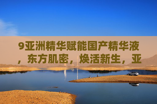 9亚洲精华赋能国产精华液，东方肌密，焕活新生，亚洲精华赋能国产精华液，东方肌密焕活新生