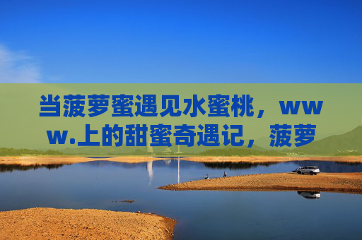 当菠萝蜜遇见水蜜桃，www.上的甜蜜奇遇记，菠萝蜜与水蜜桃的甜蜜奇遇
