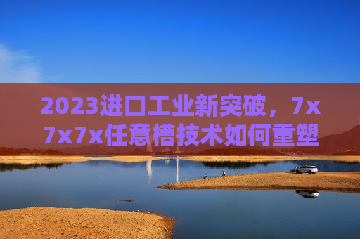 2023进口工业新突破，7x7x7x任意槽技术如何重塑柔性制造格局？2023工业新突破，7x7x7x任意槽技术重塑柔性制造格局