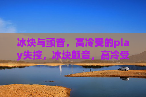 冰块与颤音,高冷受的play失控,冰块颤音,高冷受的play失控 冰块与颤音,高冷受的play失控,冰块颤音,高冷受的play失控