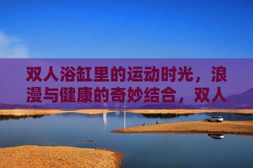 双人浴缸里的运动时光,浪漫与健康的奇妙结合,双人浴缸,浪漫与健康的奇妙运动时光 双人浴缸里的运动时光,浪漫与健康的奇妙结合,双人浴缸,浪漫与健康的奇妙运动时光