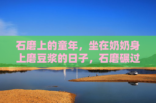石磨上的童年,坐在奶奶身上磨豆浆的日子,石磨碾过童年,奶奶的豆浆香 石磨上的童年,坐在奶奶身上磨豆浆的日子,石磨碾过童年,奶奶的豆浆香