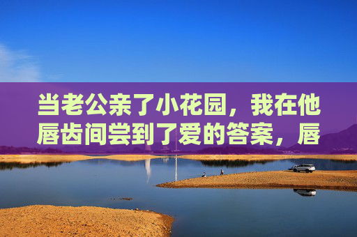 当老公亲了小花园,我在他唇齿间尝到了爱的答案,唇齿间的吻,是小花园的答案 当老公亲了小花园,我在他唇齿间尝到了爱的答案,唇齿间的吻,是小花园的答案