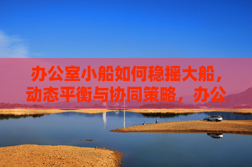 办公室小船如何稳摇大船，动态平衡与协同策略，办公室小船稳摇大船，动态平衡与协同策略