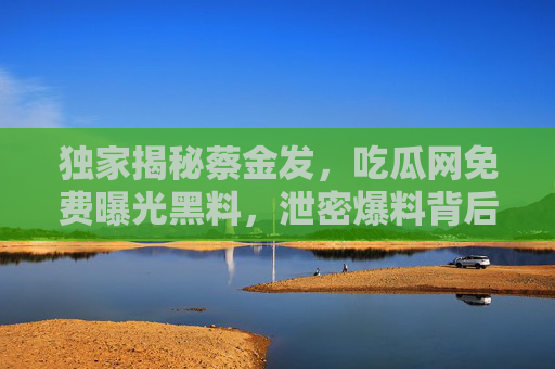 独家揭秘蔡金发,吃瓜网免费曝光黑料,泄密爆料背后的真相与隐忧,独家揭秘蔡金发,吃瓜网免费曝光黑料背后的真相与隐忧 独家揭秘蔡金发,吃瓜网免费曝光黑料,泄密爆料背后的真相与隐忧,独家揭秘蔡金发,吃瓜网免费曝光黑料背后的真相与隐忧