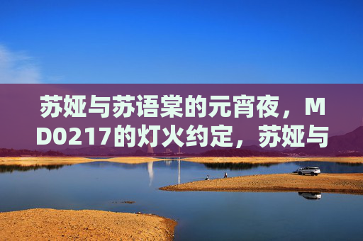 苏娅与苏语棠的元宵夜,MD0217的灯火约定,苏娅与苏语棠的MD0217元宵灯火约定 苏娅与苏语棠的元宵夜,MD0217的灯火约定,苏娅与苏语棠的MD0217元宵灯火约定