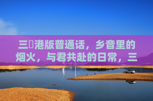三㚫港版普通话,乡音里的烟火,与君共赴的日常,三㚫港乡音烟火,与君共赴日常 三㚫港版普通话,乡音里的烟火,与君共赴的日常,三㚫港乡音烟火,与君共赴日常
