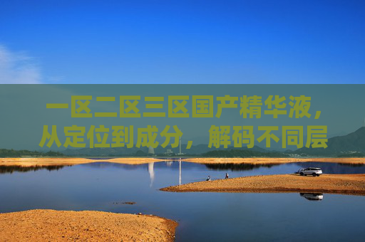 一区二区三区国产精华液，从定位到成分，解码不同层层的护肤密码，一区二区三区国产精华液，定位成分解码层层护肤密码