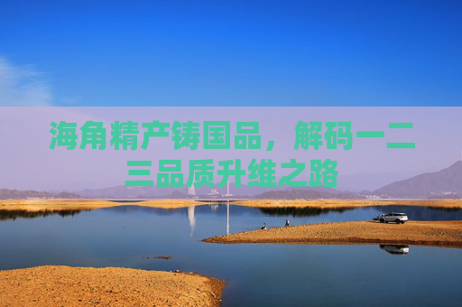 海角精产铸国品，解码一二三品质升维之路