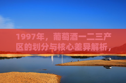 1997年，葡萄酒一二三产区的划分与核心差异解析，1997年葡萄酒一二三产区划分与核心差异解析