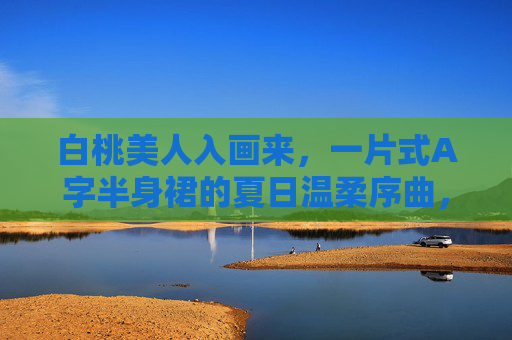 白桃美人入画来,一片式A字半身裙的夏日温柔序曲,白桃美人入画,一片式A字半身裙的夏日温柔 白桃美人入画来,一片式A字半身裙的夏日温柔序曲,白桃美人入画,一片式A字半身裙的夏日温柔