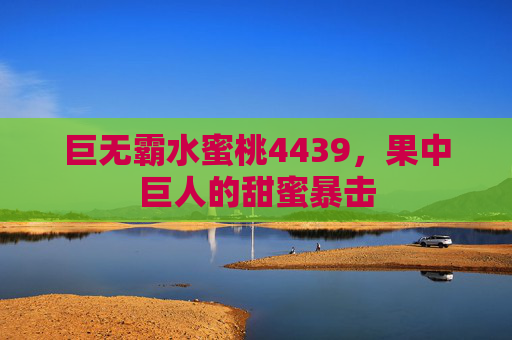 巨无霸水蜜桃4439,果中巨人的甜蜜暴击 巨无霸水蜜桃4439,果中巨人的甜蜜暴击
