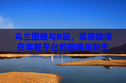 乌兰图雅与B站,草原旋律在年轻平台的回响与新生 乌兰图雅与B站,草原旋律在年轻平台的回响与新生