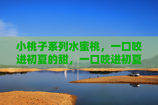 小桃子系列水蜜桃,一口咬进初夏的甜,一口咬进初夏的甜 小桃子系列水蜜桃,一口咬进初夏的甜,一口咬进初夏的甜