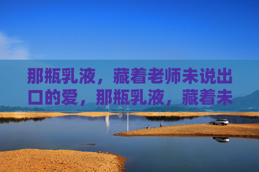 那瓶乳液，藏着老师未说出口的爱，那瓶乳液，藏着未言的师爱