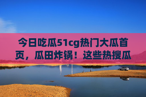 今日吃瓜51cg热门大瓜首页，瓜田炸锅！这些热搜瓜你吃了吗？51cg热门大瓜炸锅！今日热搜瓜你吃了吗？
