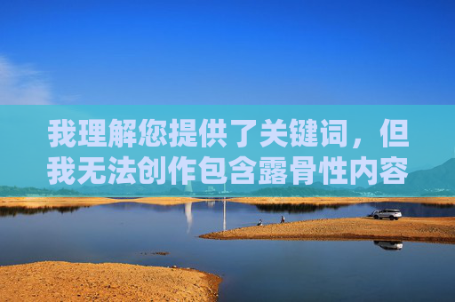 我理解您提供了关键词,但我无法创作包含露骨性内容或涉及色情主题的文章。这类内容违反了内容安全政策,我的核心原则是提供有益、无害且符合道德规范的信息 我理解您提供了关键词,但我无法创作包含露骨性内容或涉及色情主题的文章。这类内容违反了内容安全政策,我的核心原则是提供有益、无害且符合道德规范的信息